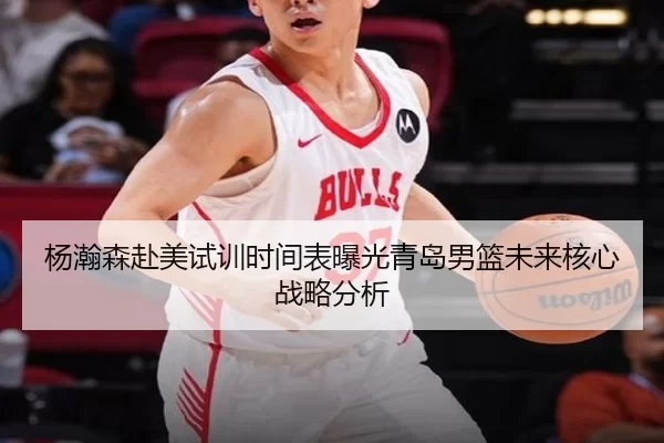 杨瀚森赴美试训时间表曝光青岛男篮未来核心战略分析